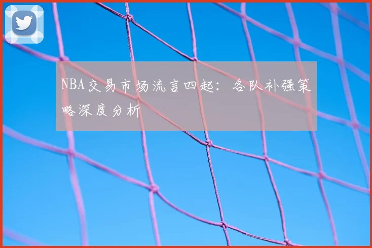 NBA交易市场流言四起：各队补强策略深度分析