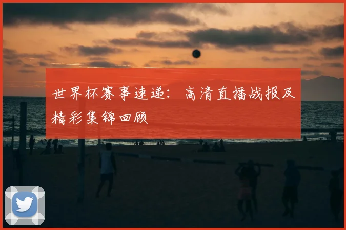 世界杯赛事速递：高清直播战报及精彩集锦回顾