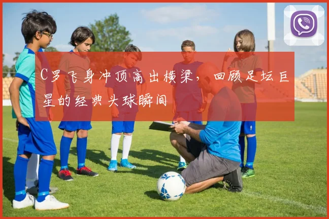 C罗飞身冲顶高出横梁，回顾足坛巨星的经典头球瞬间