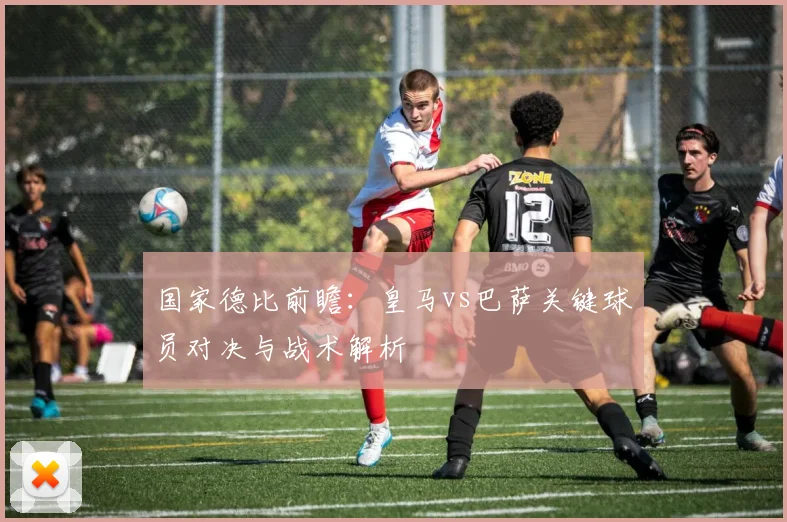 国家德比前瞻：皇马vs巴萨关键球员对决与战术解析