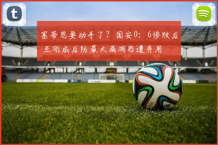 塞蒂恩要动手了？国安0：6惨败后 王刚成后防最大漏洞恐遭弃用
