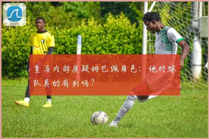皇马内部质疑姆巴佩角色：他对球队真的有利吗？