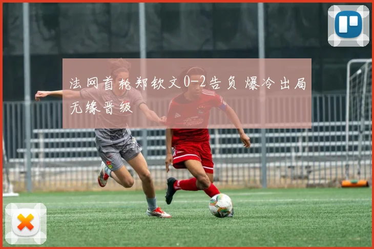 法网首轮郑钦文0-2告负 爆冷出局无缘晋级