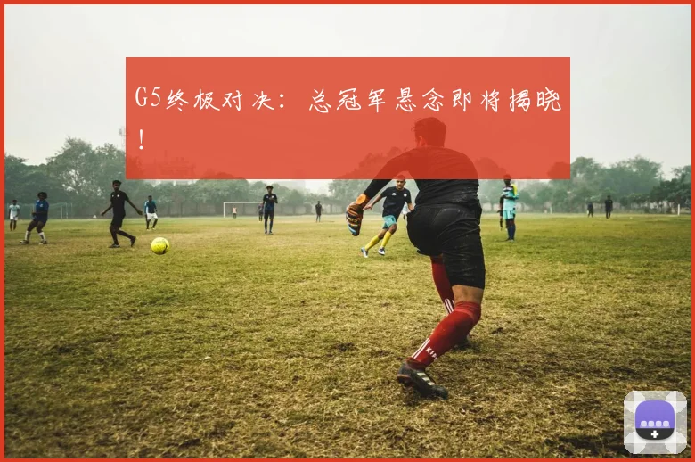 G5终极对决:总冠军悬念即将揭晓!