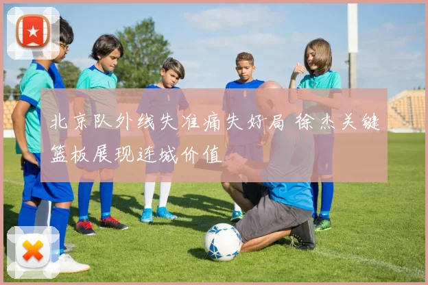 北京队外线失准痛失好局 徐杰关键篮板展现连城价值