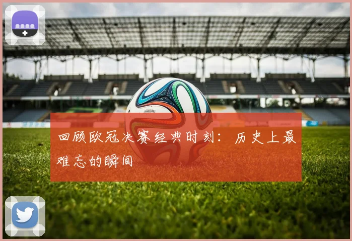 回顾欧冠决赛经典时刻：历史上最难忘的瞬间
