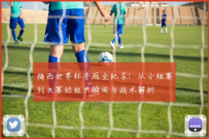 梅西世界杯夺冠全纪录：从小组赛到决赛的经典瞬间与战术解析