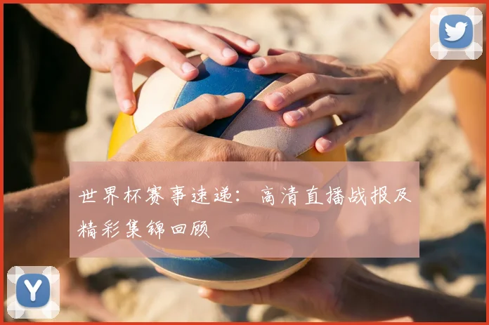 世界杯赛事速递：高清直播战报及精彩集锦回顾