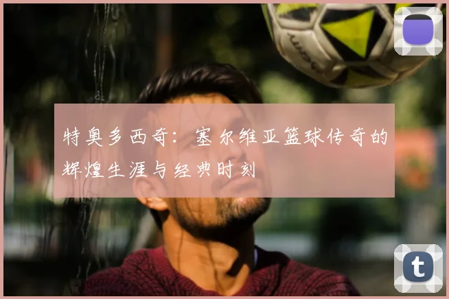 特奥多西奇：塞尔维亚篮球传奇的辉煌生涯与经典时刻