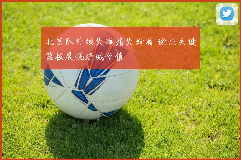 北京队外线失准痛失好局 徐杰关键篮板展现连城价值