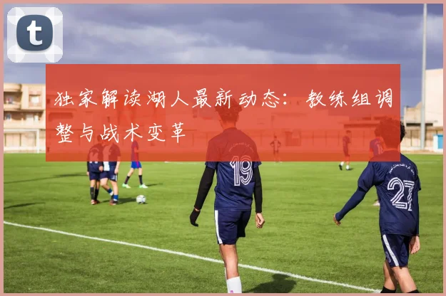 独家解读湖人最新动态：教练组调整与战术变革