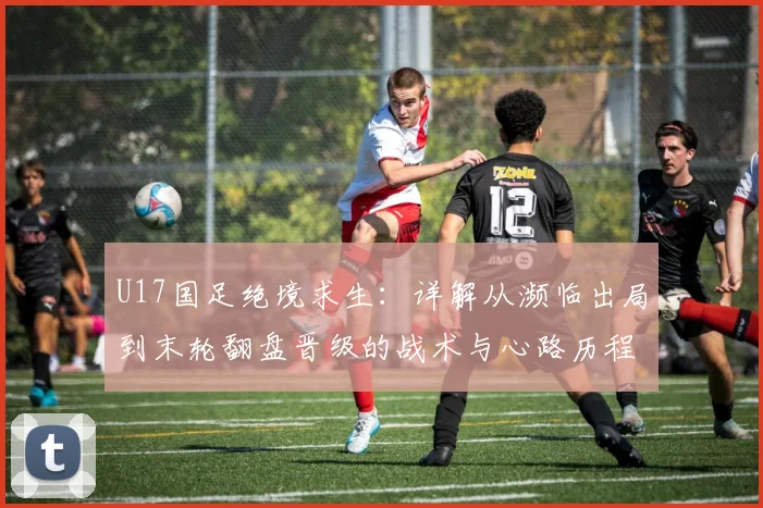 U17国足绝境求生：详解从濒临出局到末轮翻盘晋级的战术与心路历程