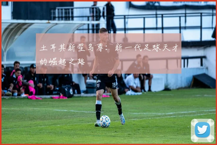 土耳其新星乌尊：新一代足球天才的崛起之路