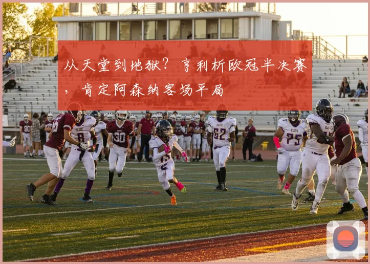从天堂到地狱？亨利析欧冠半决赛，肯定阿森纳客场平局