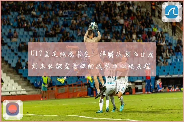 U17国足绝境求生：详解从濒临出局到末轮翻盘晋级的战术与心路历程