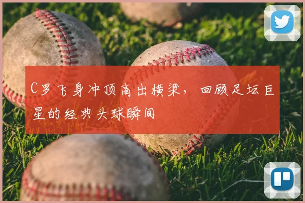 C罗飞身冲顶高出横梁,回顾足坛巨星的经典头球瞬间