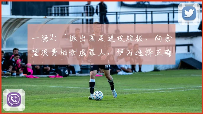 一场2：1揪出国足进攻短板，向余望浪费机会成罪人，伊万选择正确
